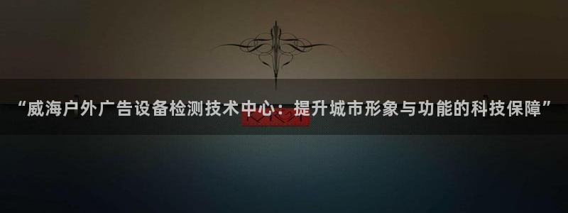 杏宇平台客服：“威海户外广告设备检测技术中心：提升城市形象与功能的科技保障”